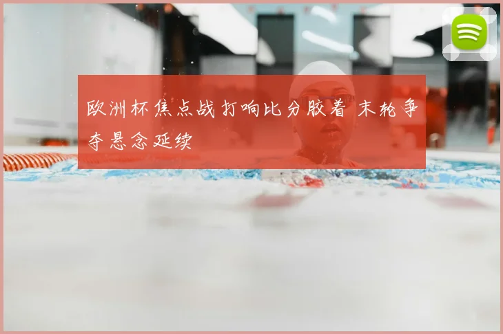 欧洲杯焦点战打响比分胶着 末轮争夺悬念延续