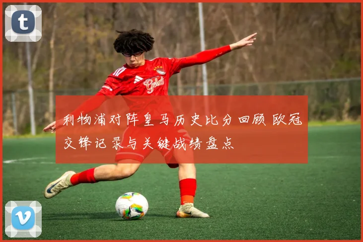 利物浦对阵皇马历史比分回顾 欧冠交锋记录与关键战绩盘点