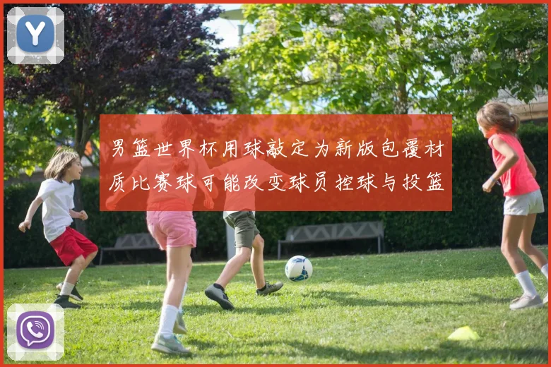 男篮世界杯用球敲定为新版包覆材质比赛球可能改变球员控球与投篮手感