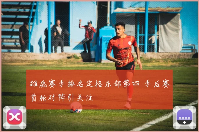 雄鹿赛季排名定格东部第四 季后赛首轮对阵引关注