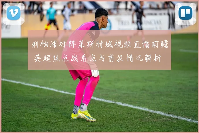 利物浦对阵莱斯特城视频直播前瞻 英超焦点战看点与首发情况解析