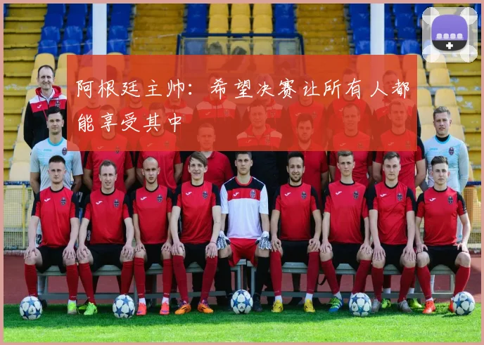 阿根廷主帅:希望决赛让所有人都能享受其中
