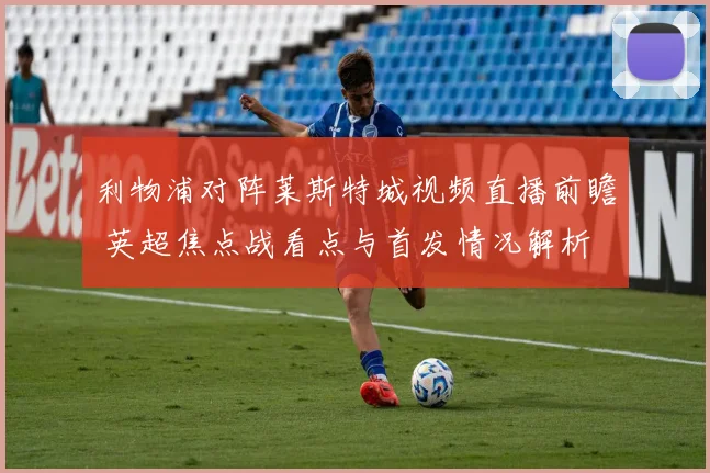 利物浦对阵莱斯特城视频直播前瞻 英超焦点战看点与首发情况解析
