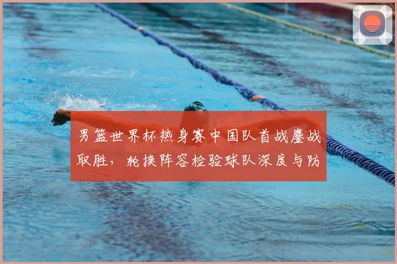 男篮世界杯热身赛中国队首战鏖战取胜，轮换阵容检验球队深度与防守