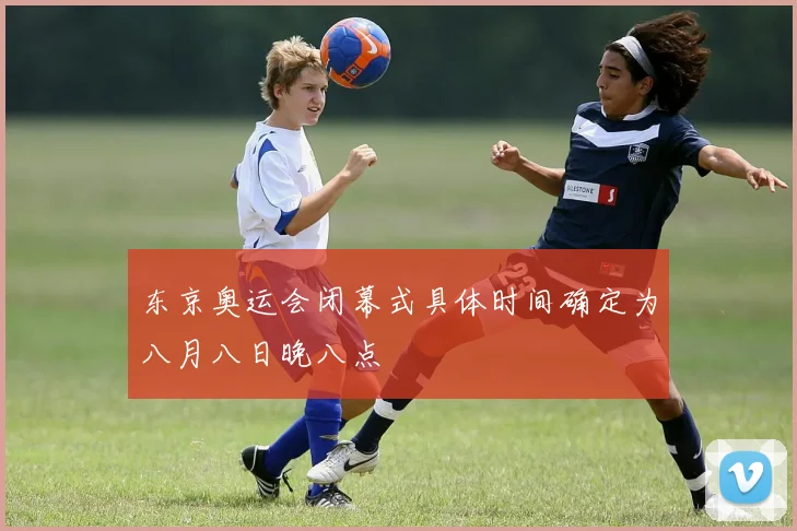 东京奥运会闭幕式具体时间确定为八月八日晚八点