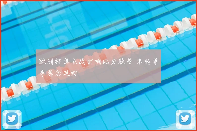 欧洲杯焦点战打响比分胶着 末轮争夺悬念延续