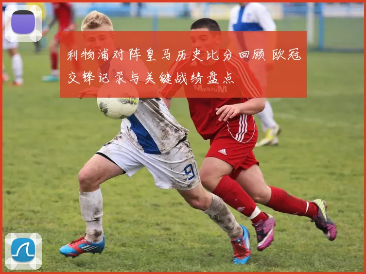 利物浦对阵皇马历史比分回顾 欧冠交锋记录与关键战绩盘点