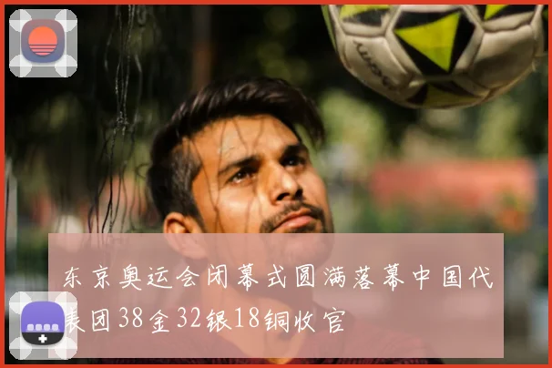 东京奥运会闭幕式圆满落幕中国代表团38金32银18铜收官