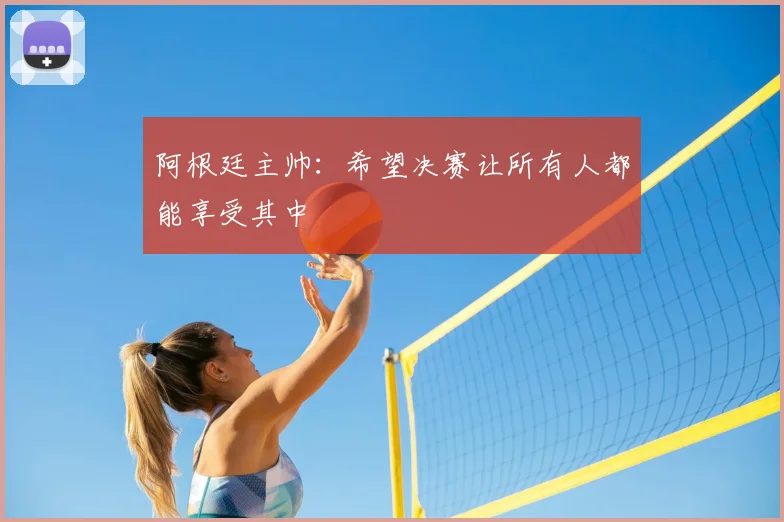 阿根廷主帅:希望决赛让所有人都能享受其中