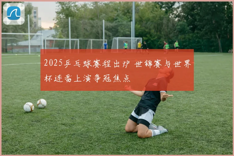 2025乒乓球赛程出炉 世锦赛与世界杯连番上演争冠焦点