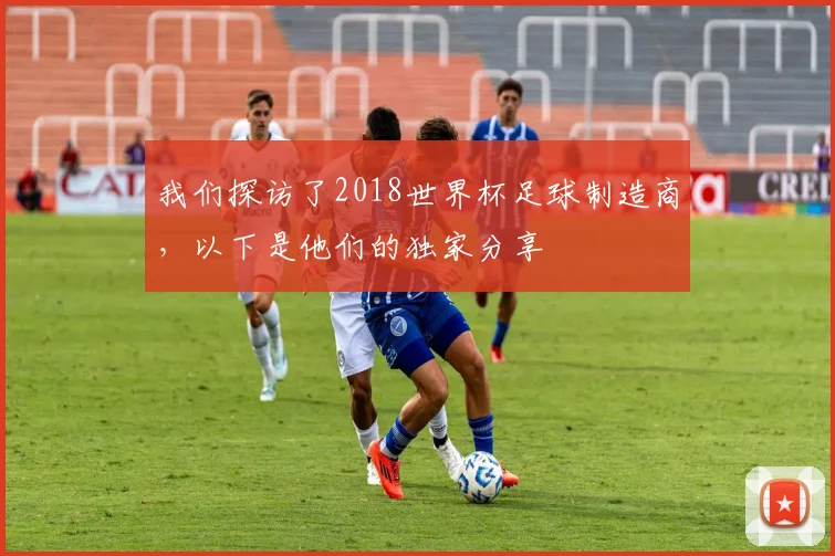 我们探访了2018世界杯足球制造商，以下是他们的独家分享