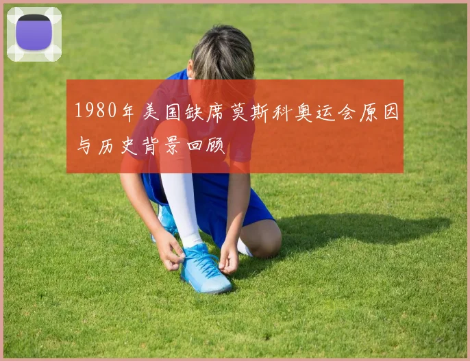1980年美国缺席莫斯科奥运会原因与历史背景回顾