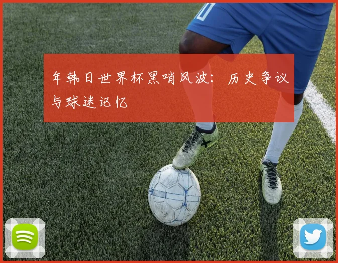 年韩日世界杯黑哨风波：历史争议与球迷记忆