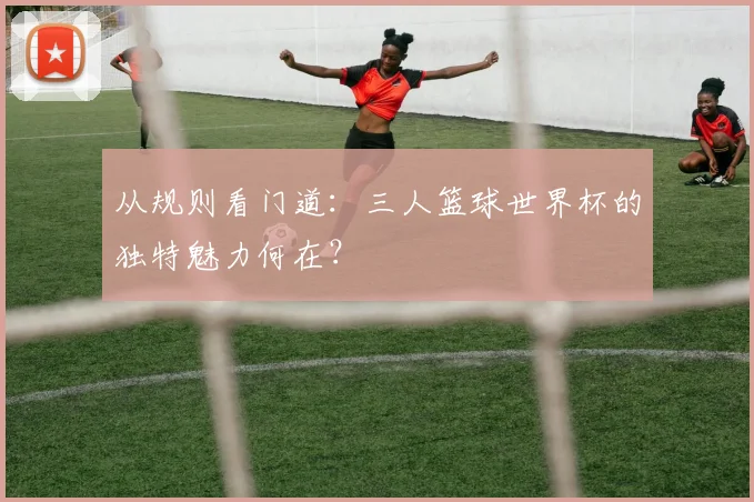 从规则看门道:三人篮球世界杯的独特魅力何在?