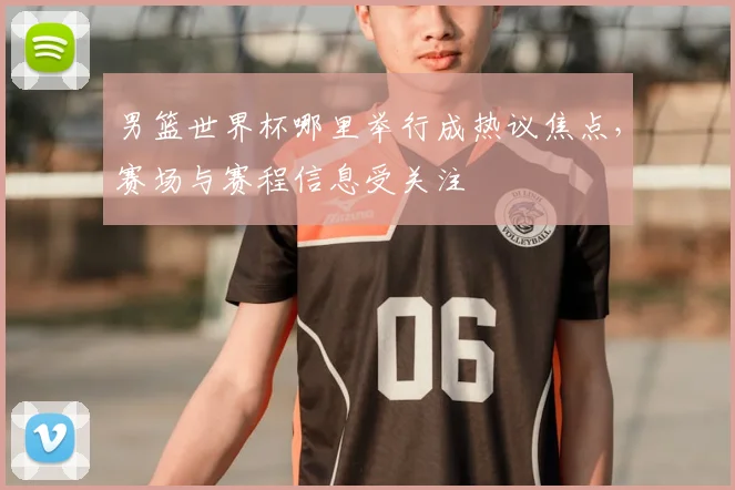 男篮世界杯哪里举行成热议焦点,赛场与赛程信息受关注