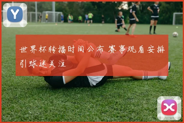 世界杯转播时间公布 赛事观看安排引球迷关注