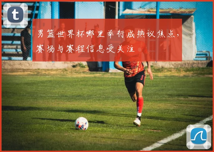 男篮世界杯哪里举行成热议焦点，赛场与赛程信息受关注