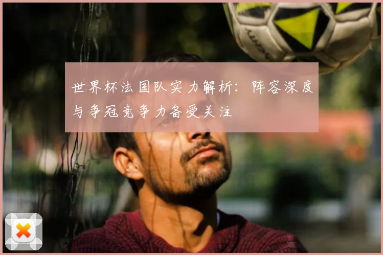 世界杯法国队实力解析:阵容深度与争冠竞争力备受关注