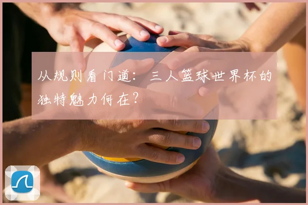 从规则看门道：三人篮球世界杯的独特魅力何在？