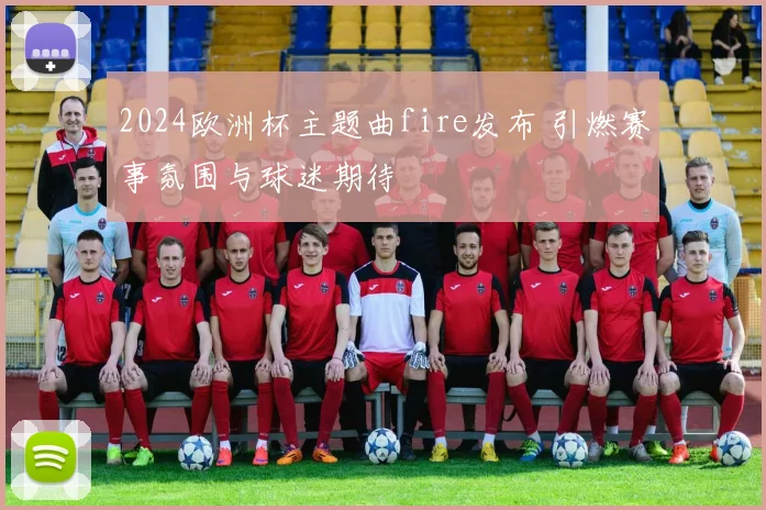 2024欧洲杯主题曲fire发布 引燃赛事氛围与球迷期待